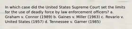 In which case did the United States Supreme Court set the limits for the use of deadly force by law enforcement officers? a. Graham v. Connor (1989) b. Gaines v. Miller (1963) c. Rovario v. United States (1957) d. Tennessee v. Garner (1985)