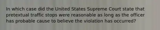 In which case did the United States Supreme Court state that pretextual traffic stops were reasonable as long as the officer has probable cause to believe the violation has occurred?