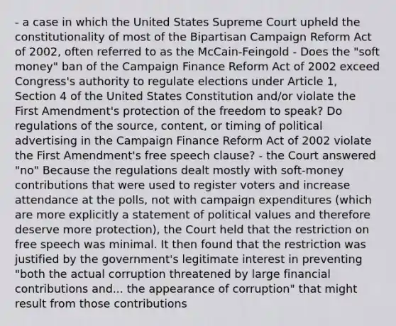 - a case in which the United States Supreme Court upheld the constitutionality of most of the Bipartisan Campaign Reform Act of 2002, often referred to as the McCain-Feingold - Does the "soft money" ban of the Campaign Finance Reform Act of 2002 exceed Congress's authority to regulate elections under Article 1, Section 4 of the United States Constitution and/or violate the First Amendment's protection of the freedom to speak? Do regulations of the source, content, or timing of political advertising in the Campaign Finance Reform Act of 2002 violate the First Amendment's free speech clause? - the Court answered "no" Because the regulations dealt mostly with soft-money contributions that were used to register voters and increase attendance at the polls, not with campaign expenditures (which are more explicitly a statement of political values and therefore deserve more protection), the Court held that the restriction on free speech was minimal. It then found that the restriction was justified by the government's legitimate interest in preventing "both the actual corruption threatened by large financial contributions and... the appearance of corruption" that might result from those contributions