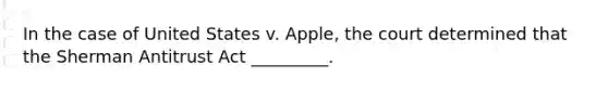 In the case of United States v. Apple, the court determined that the Sherman Antitrust Act _________.