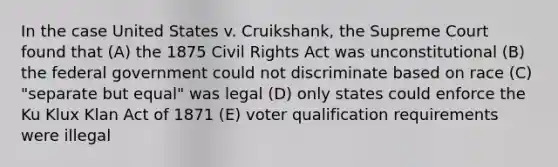 In the case United States v. Cruikshank, the Supreme Court found that (A) the 1875 Civil Rights Act was unconstitutional (B) the federal government could not discriminate based on race (C) "separate but equal" was legal (D) only states could enforce the Ku Klux Klan Act of 1871 (E) voter qualification requirements were illegal