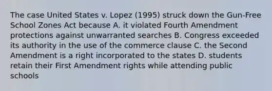 The case United States v. Lopez (1995) struck down the Gun-Free School Zones Act because A. it violated Fourth Amendment protections against unwarranted searches B. Congress exceeded its authority in the use of the commerce clause C. the Second Amendment is a right incorporated to the states D. students retain their First Amendment rights while attending public schools