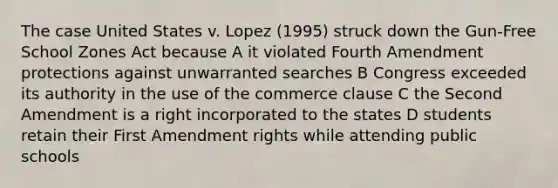 The case United States v. Lopez (1995) struck down the Gun-Free School Zones Act because A it violated Fourth Amendment protections against unwarranted searches B Congress exceeded its authority in the use of the commerce clause C the Second Amendment is a right incorporated to the states D students retain their First Amendment rights while attending public schools