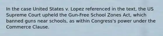 In the case United States v. Lopez referenced in the text, the US Supreme Court upheld the Gun-Free School Zones Act, which banned guns near schools, as within Congress's power under the Commerce Clause.