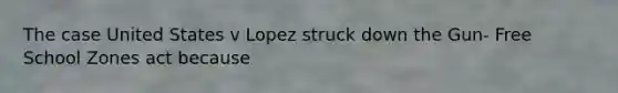 The case United States v Lopez struck down the Gun- Free School Zones act because