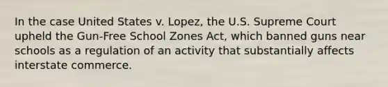 In the case United States v. Lopez, the U.S. Supreme Court upheld the Gun-Free School Zones Act, which banned guns near schools as a regulation of an activity that substantially affects interstate commerce.