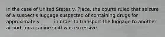 In the case of United States v. Place, the courts ruled that seizure of a suspect's luggage suspected of containing drugs for approximately _____ in order to transport the luggage to another airport for a canine sniff was excessive.