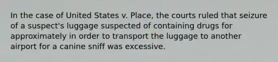 In the case of United States v. Place, the courts ruled that seizure of a suspect's luggage suspected of containing drugs for approximately in order to transport the luggage to another airport for a canine sniff was excessive.