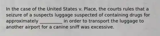 In the case of the United States v. Place, the courts rules that a seizure of a suspects luggage suspected of containing drugs for approximately __________ in order to transport the luggage to another airport for a canine sniff was excessive.