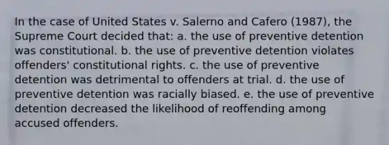 In the case of United States v. Salerno and Cafero (1987), the Supreme Court decided that: a. the use of preventive detention was constitutional. b. the use of preventive detention violates offenders' constitutional rights. c. the use of preventive detention was detrimental to offenders at trial. d. the use of preventive detention was racially biased. e. the use of preventive detention decreased the likelihood of reoffending among accused offenders.