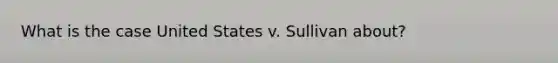 What is the case United States v. Sullivan about?