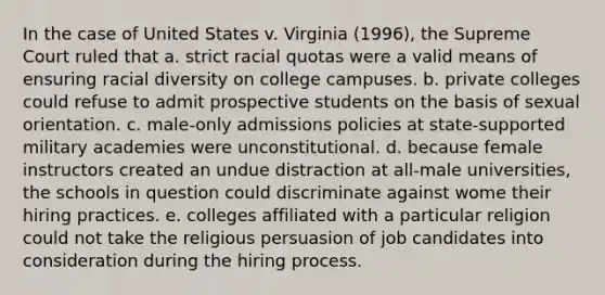 In the case of United States v. Virginia (1996), the Supreme Court ruled that a. strict racial quotas were a valid means of ensuring racial diversity on college campuses. b. private colleges could refuse to admit prospective students on the basis of sexual orientation. c. male-only admissions policies at state-supported military academies were unconstitutional. d. because female instructors created an undue distraction at all-male universities, the schools in question could discriminate against wome their hiring practices. e. colleges affiliated with a particular religion could not take the religious persuasion of job candidates into consideration during the hiring process.