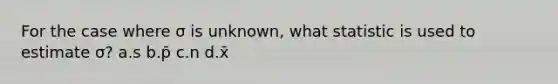 For the case where σ is unknown, what statistic is used to estimate σ? a.s b.p̄ c.n d.x̄