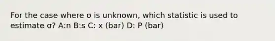 For the case where σ is unknown, which statistic is used to estimate σ? A:n B:s C: x (bar) D: P (bar)