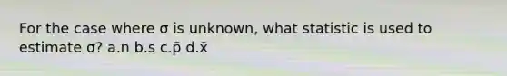 For the case where σ is unknown, what statistic is used to estimate σ? a.n b.s c.p̄ d.x̄