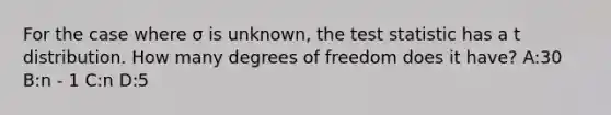 For the case where σ is unknown, <a href='https://www.questionai.com/knowledge/kzeQt8hpQB-the-test-statistic' class='anchor-knowledge'>the test statistic</a> has a t distribution. How many degrees of freedom does it have? A:30 B:n - 1 C:n D:5