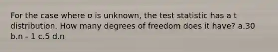 For the case where σ is unknown, the test statistic has a t distribution. How many degrees of freedom does it have? a.30 b.n - 1 c.5 d.n