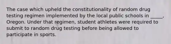 The case which upheld the constitutionality of random drug testing regimen implemented by the local public schools in _____, Oregon. Under that regimen, student athletes were required to submit to random drug testing before being allowed to participate in sports.