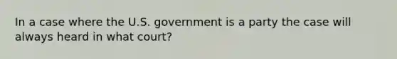 In a case where the U.S. government is a party the case will always heard in what court?