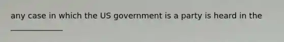 any case in which the US government is a party is heard in the _____________