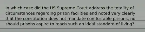 In which case did the US Supreme Court address the totality of circumstances regarding prison facilities and noted very clearly that the constitution does not mandate comfortable prisons, nor should prisons aspire to reach such an ideal standard of living?