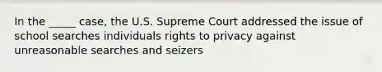 In the _____ case, the U.S. Supreme Court addressed the issue of school searches individuals rights to privacy against unreasonable searches and seizers