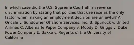 In which case did the U.S. Supreme Court affirm reverse discrimination by stating that policies that use race as the only factor when making an employment decision are​ unlawful? A. Oncale v. Sundowner Offshore Services, Inc. B. Spurlock v. United Airlines C. Albemarle Paper Company v. Moody D. Griggs v. Duke Power Company E. Bakke v. Regents of the University of California