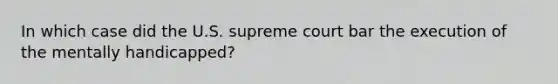 In which case did the U.S. supreme court bar the execution of the mentally handicapped?