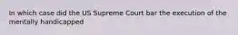 In which case did the US Supreme Court bar the execution of the mentally handicapped