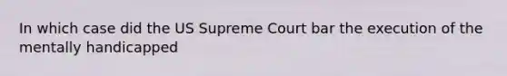 In which case did the US Supreme Court bar the execution of the mentally handicapped