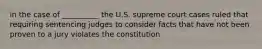 in the case of __________ the U.S. supreme court cases ruled that requiring sentencing judges to consider facts that have not been proven to a jury violates the constitution