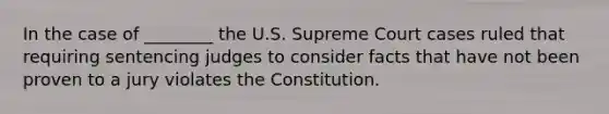 In the case of ________ the U.S. Supreme Court cases ruled that requiring sentencing judges to consider facts that have not been proven to a jury violates the Constitution.