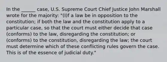 In the ______ case, U.S. Supreme Court Chief Justice John Marshall wrote for the majority: "(I)f a law be in opposition to the constitution; if both the law and the constitution apply to a particular case, so that the court must either decide that case (conforms) to the law, disregarding the constitution; or (conforms) to the constitution, disregarding the law; the court must determine which of these conflicting rules govern the case. This is of the essence of judicial duty."