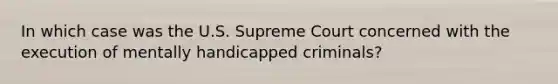 In which case was the U.S. Supreme Court concerned with the execution of mentally handicapped criminals?