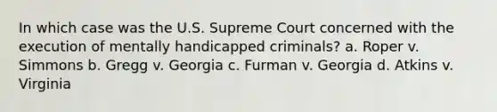 In which case was the U.S. Supreme Court concerned with the execution of mentally handicapped criminals? a. ​Roper v. Simmons b. ​Gregg v. Georgia c. ​Furman v. Georgia d. ​Atkins v. Virginia