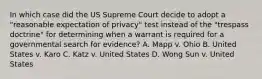 In which case did the US Supreme Court decide to adopt a "reasonable expectation of privacy" test instead of the "trespass doctrine" for determining when a warrant is required for a governmental search for evidence? A. Mapp v. Ohio B. United States v. Karo C. Katz v. United States D. Wong Sun v. United States