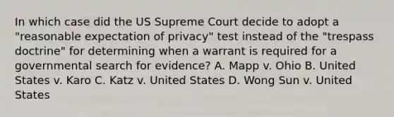 In which case did the US Supreme Court decide to adopt a "reasonable expectation of privacy" test instead of the "trespass doctrine" for determining when a warrant is required for a governmental search for evidence? A. Mapp v. Ohio B. United States v. Karo C. Katz v. United States D. Wong Sun v. United States