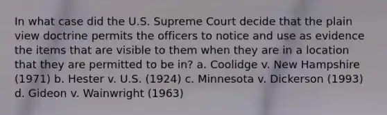 In what case did the U.S. Supreme Court decide that the plain view doctrine permits the officers to notice and use as evidence the items that are visible to them when they are in a location that they are permitted to be in? a. Coolidge v. New Hampshire (1971) b. Hester v. U.S. (1924) c. Minnesota v. Dickerson (1993) d. Gideon v. Wainwright (1963)