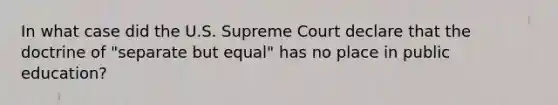 In what case did the U.S. Supreme Court declare that the doctrine of "separate but equal" has no place in public education?