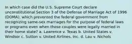 In which case did the U.S. Supreme Court declare unconstitutional Section 3 of the Defense of Marriage Act of 1996 (DOMA), which prevented the federal government from recognizing same-sex marriages for the purpose of federal laws or programs even when those couples were legally married in their home state? a. Lawrence v. Texas b. United States v. Windsor c. Sutton v. United Airlines, Inc. d. Lau v. Nichols