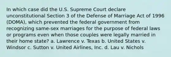 In which case did the U.S. Supreme Court declare unconstitutional Section 3 of the Defense of Marriage Act of 1996 (DOMA), which prevented the federal government from recognizing same-sex marriages for the purpose of federal laws or programs even when those couples were legally married in their home state? a. Lawrence v. Texas b. United States v. Windsor c. Sutton v. United Airlines, Inc. d. Lau v. Nichols