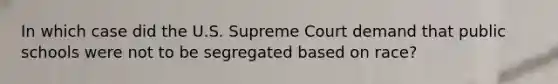 In which case did the U.S. Supreme Court demand that public schools were not to be segregated based on race?