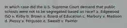 In which case did the U.S. Supreme Court demand that public schools were not to be segregated based on race? a. Edgewood ISD v. Kirby b. Brown v. Board of Education c. Marbury v. Madison d. Plessy v. Ferguson e. Sweatt v. Painter