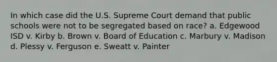 In which case did the U.S. Supreme Court demand that public schools were not to be segregated based on race? a. Edgewood ISD v. Kirby b. Brown v. Board of Education c. Marbury v. Madison d. Plessy v. Ferguson e. Sweatt v. Painter