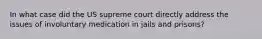 In what case did the US supreme court directly address the issues of involuntary medication in jails and prisons?