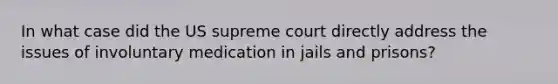 In what case did the US supreme court directly address the issues of involuntary medication in jails and prisons?