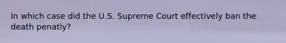 In which case did the U.S. Supreme Court effectively ban the death penatly?