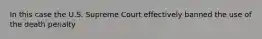 In this case the U.S. Supreme Court effectively banned the use of the death penalty