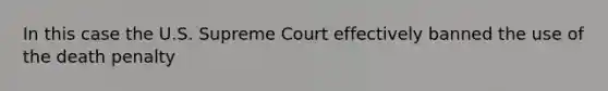 In this case the U.S. Supreme Court effectively banned the use of the death penalty