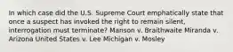 In which case did the U.S. Supreme Court emphatically state that once a suspect has invoked the right to remain silent, interrogation must terminate? Manson v. Braithwaite Miranda v. Arizona United States v. Lee Michigan v. Mosley